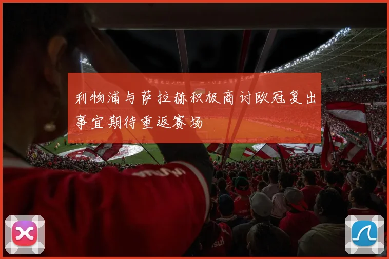 利物浦与萨拉赫积极商讨欧冠复出事宜期待重返赛场
