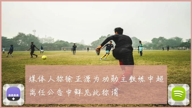 媒体人称徐正源为功勋主教练中超离任公告中鲜见此称谓