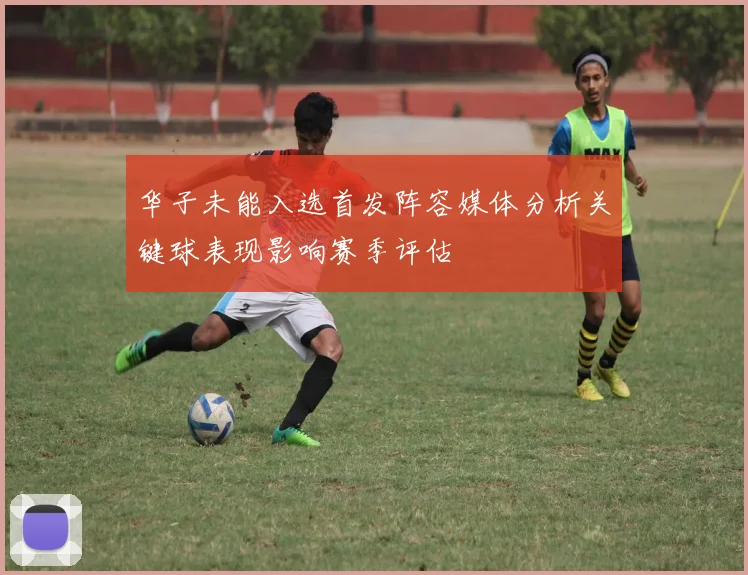 华子未能入选首发阵容媒体分析关键球表现影响赛季评估