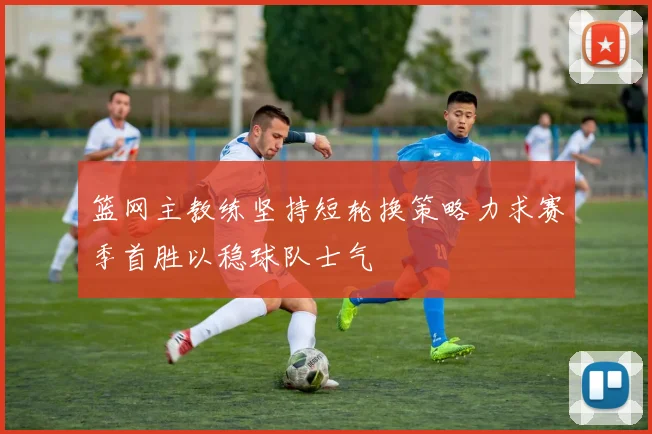 篮网主教练坚持短轮换策略力求赛季首胜以稳球队士气