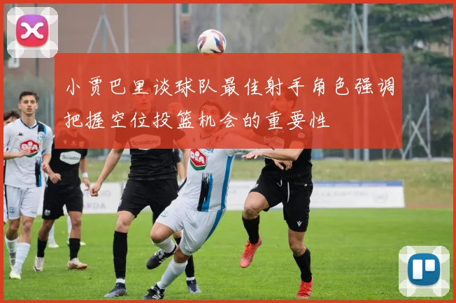 小贾巴里谈球队最佳射手角色强调把握空位投篮机会的重要性