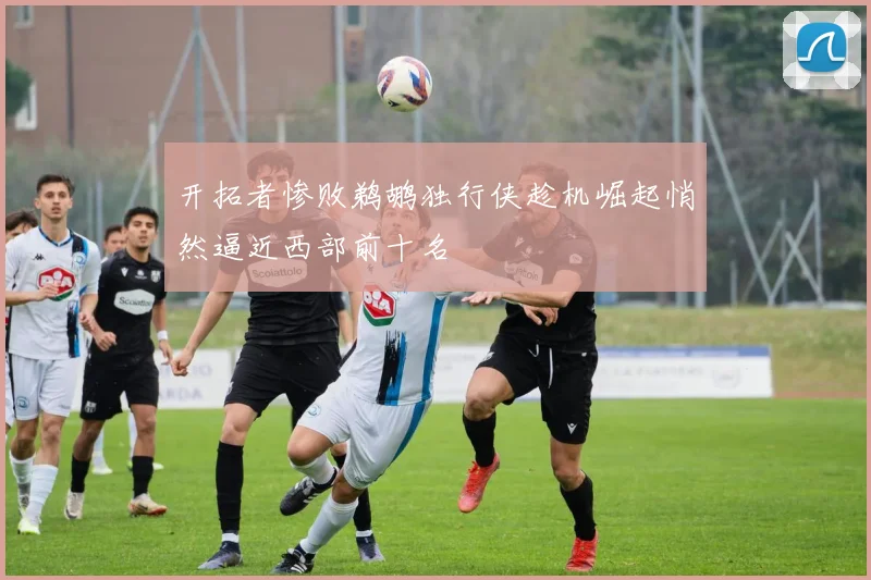 开拓者惨败鹈鹕独行侠趁机崛起悄然逼近西部前十名