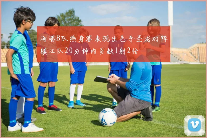 海港B队热身赛表现出色李圣龙对阵镇江队20分钟内贡献1射2传