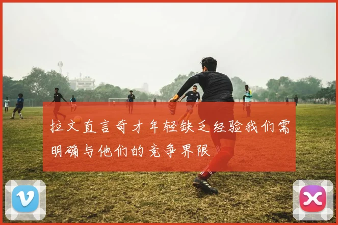 拉文直言奇才年轻缺乏经验我们需明确与他们的竞争界限