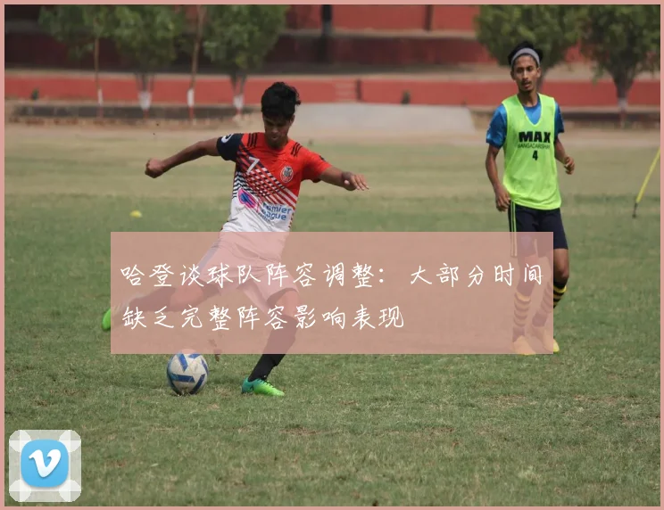 哈登谈球队阵容调整：大部分时间缺乏完整阵容影响表现