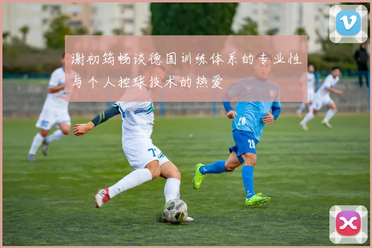 谢初筠畅谈德国训练体系的专业性与个人控球技术的热爱