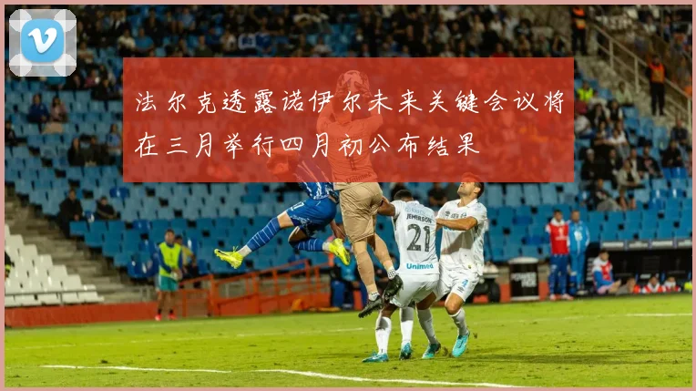 法尔克透露诺伊尔未来关键会议将在三月举行四月初公布结果