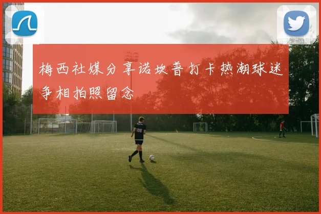 梅西社媒分享诺坎普打卡热潮球迷争相拍照留念