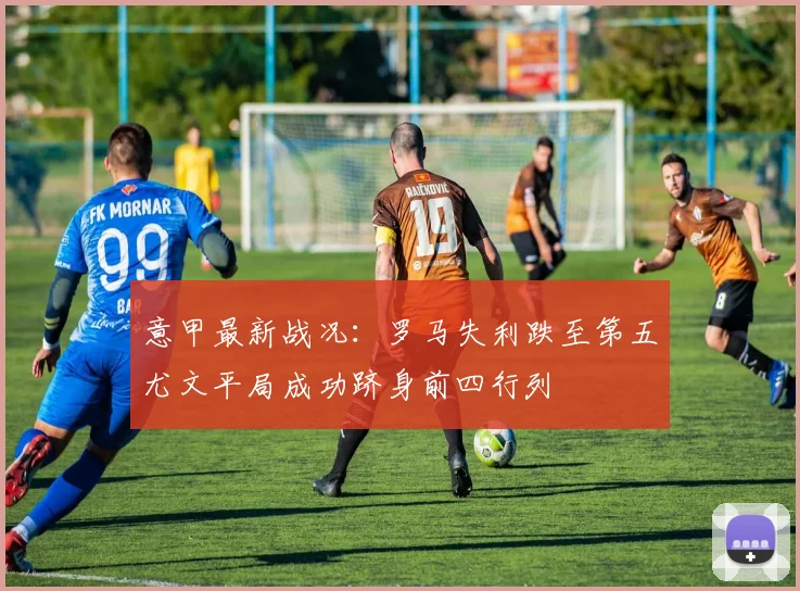 意甲最新战况：罗马失利跌至第五尤文平局成功跻身前四行列