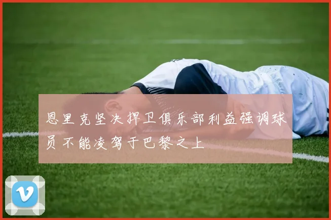 恩里克坚决捍卫俱乐部利益强调球员不能凌驾于巴黎之上