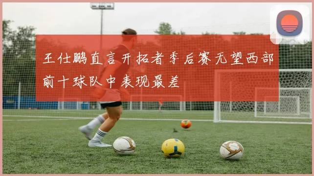 王仕鹏直言开拓者季后赛无望西部前十球队中表现最差