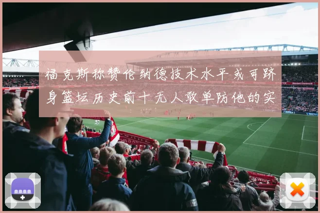 福克斯称赞伦纳德技术水平或可跻身篮坛历史前十无人敢单防他的实力