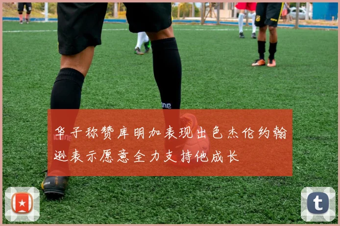 华子称赞库明加表现出色杰伦约翰逊表示愿意全力支持他成长