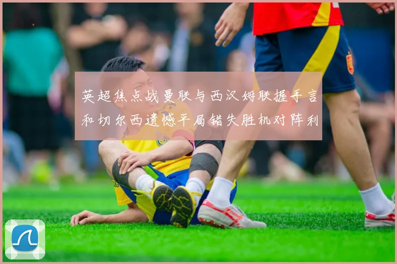 英超焦点战曼联与西汉姆联握手言和切尔西遗憾平局错失胜机对阵利兹联