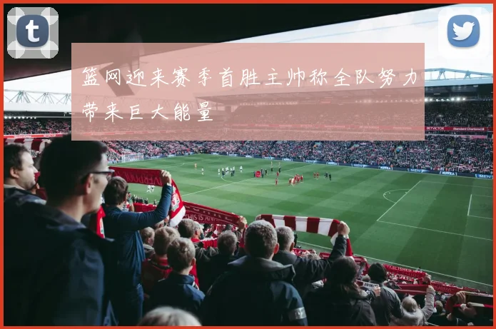 篮网迎来赛季首胜主帅称全队努力带来巨大能量