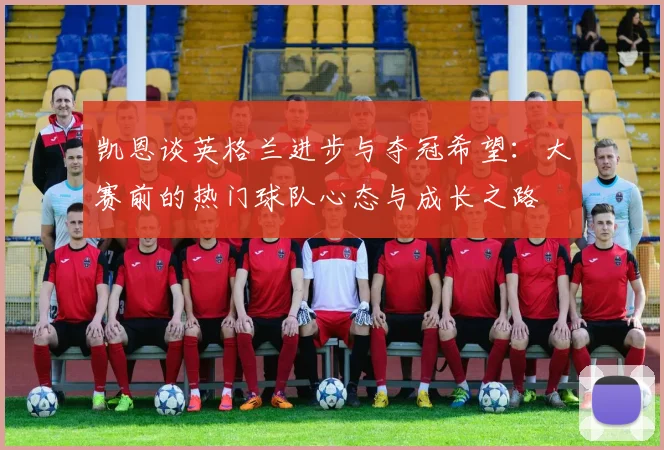 凯恩谈英格兰进步与夺冠希望：大赛前的热门球队心态与成长之路