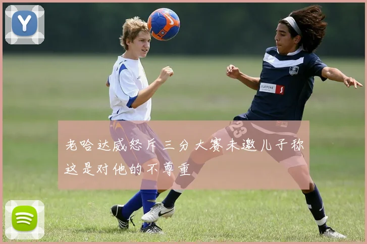 老哈达威怒斥三分大赛未邀儿子称这是对他的不尊重
