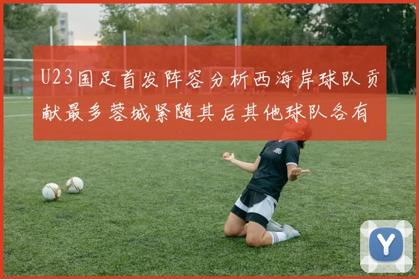 U23国足首发阵容分析西海岸球队贡献最多蓉城紧随其后其他球队各有代表