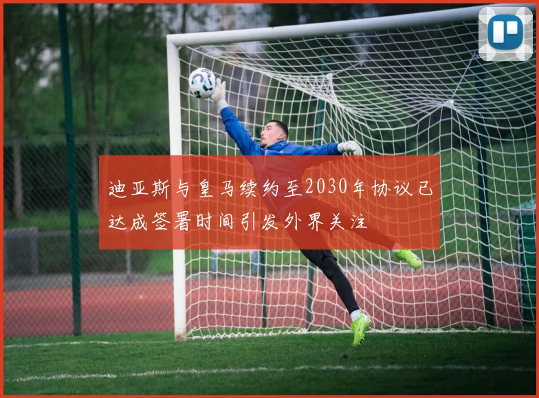 迪亚斯与皇马续约至2030年协议已达成签署时间引发外界关注