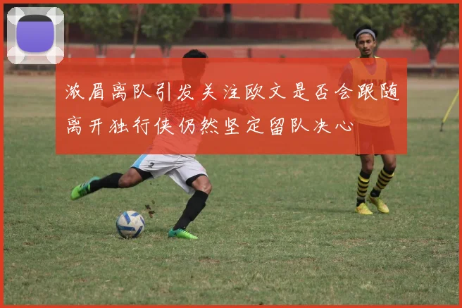 浓眉离队引发关注欧文是否会跟随离开独行侠仍然坚定留队决心