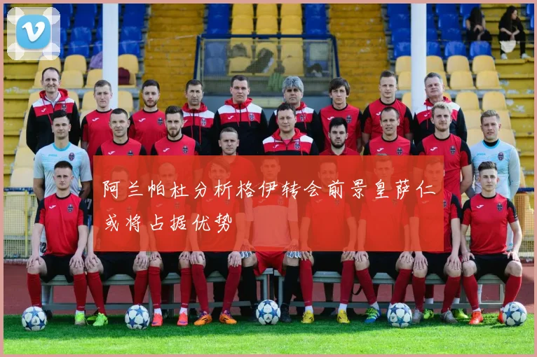 阿兰帕杜分析格伊转会前景皇萨仁或将占据优势