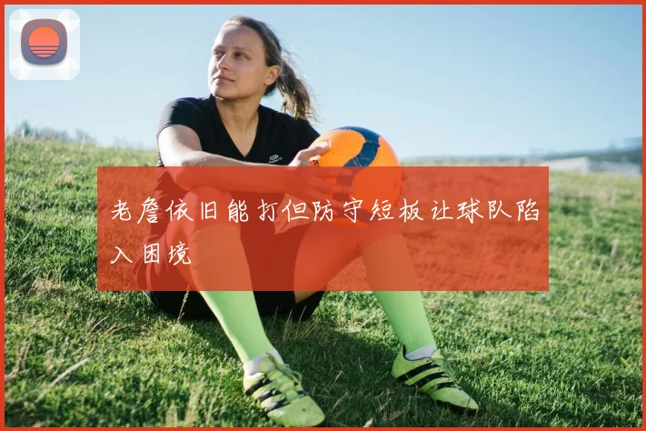 老詹依旧能打但防守短板让球队陷入困境