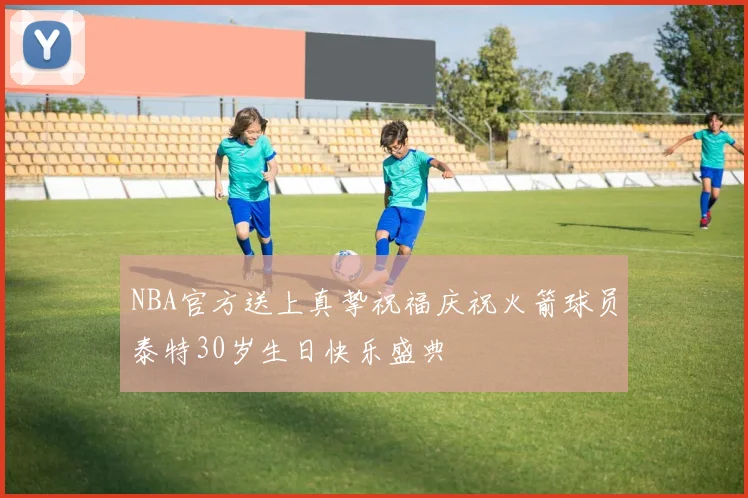 NBA官方送上真挚祝福庆祝火箭球员泰特30岁生日快乐盛典