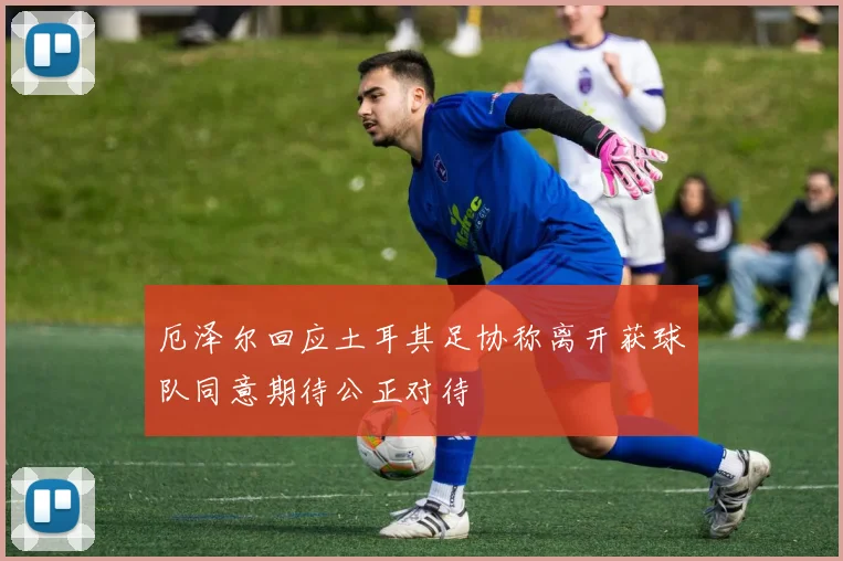 厄泽尔回应土耳其足协称离开获球队同意期待公正对待