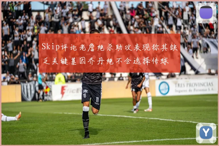 Skip评论老詹绝杀助攻表现称其缺乏关键基因乔丹绝不会选择传球