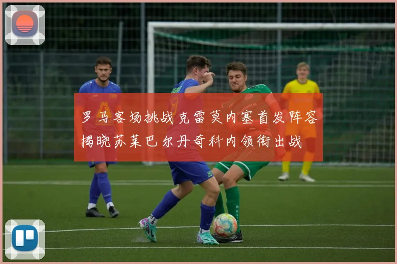 罗马客场挑战克雷莫内塞首发阵容揭晓苏莱巴尔丹奇科内领衔出战