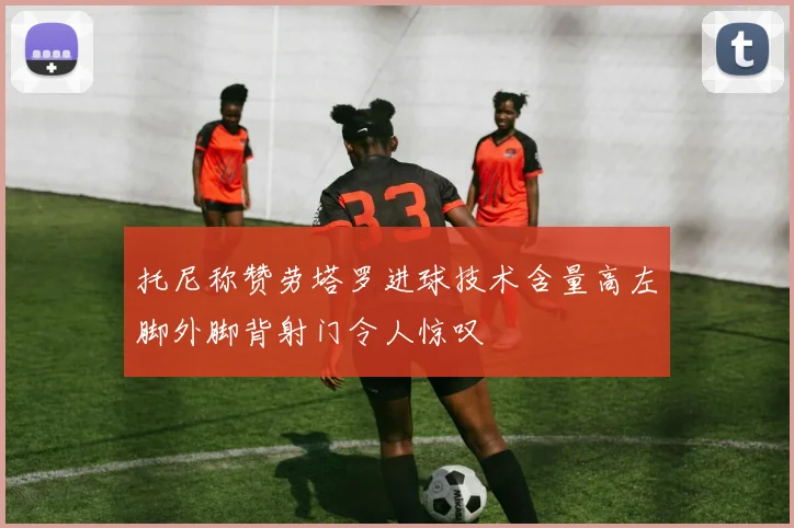 托尼称赞劳塔罗进球技术含量高左脚外脚背射门令人惊叹
