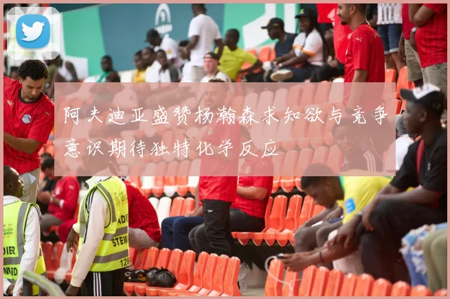 阿夫迪亚盛赞杨瀚森求知欲与竞争意识期待独特化学反应