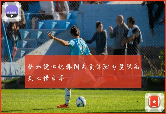 林加德回忆韩国美食体验与曼联离别心情分享