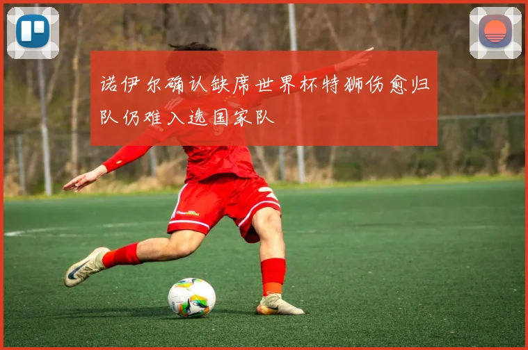 诺伊尔确认缺席世界杯特狮伤愈归队仍难入选国家队