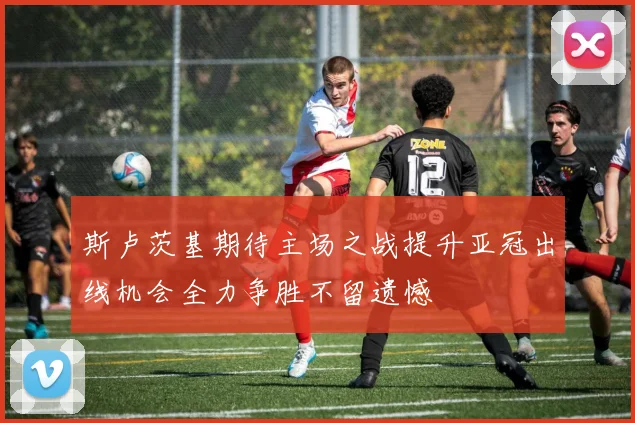 斯卢茨基期待主场之战提升亚冠出线机会全力争胜不留遗憾