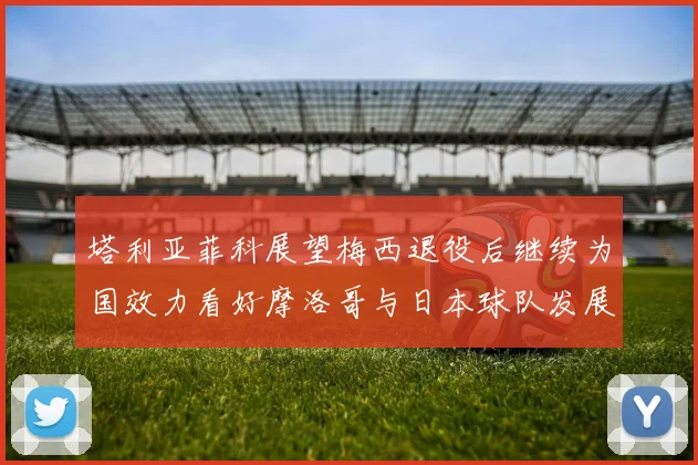 塔利亚菲科展望梅西退役后继续为国效力看好摩洛哥与日本球队发展