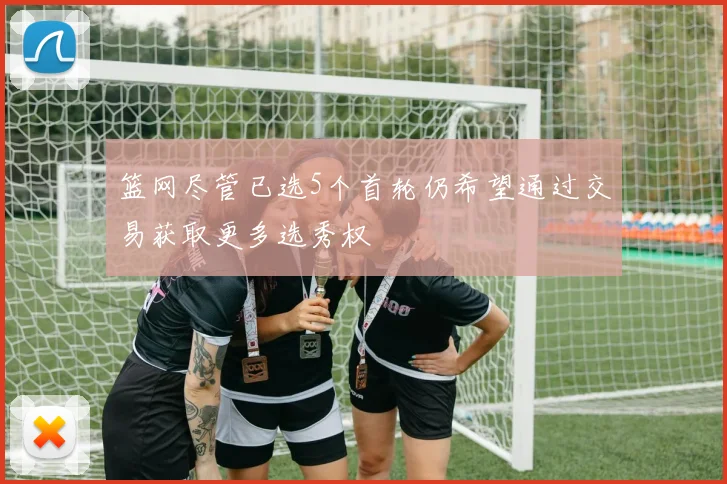 篮网尽管已选5个首轮仍希望通过交易获取更多选秀权