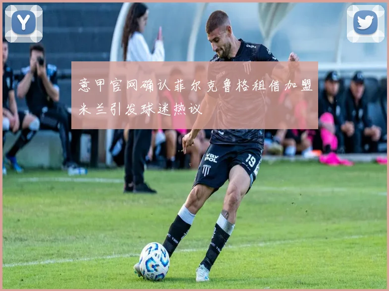 意甲官网确认菲尔克鲁格租借加盟米兰引发球迷热议