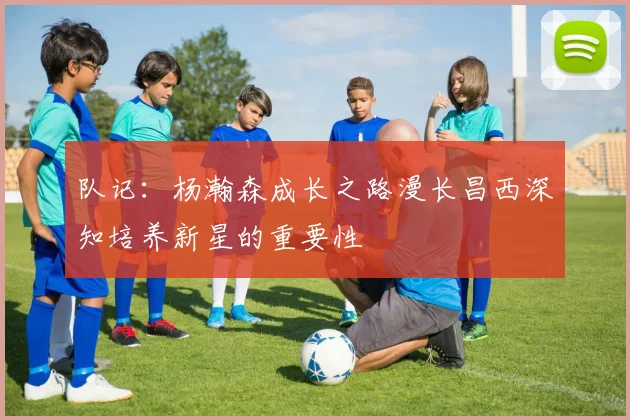 队记：杨瀚森成长之路漫长昌西深知培养新星的重要性