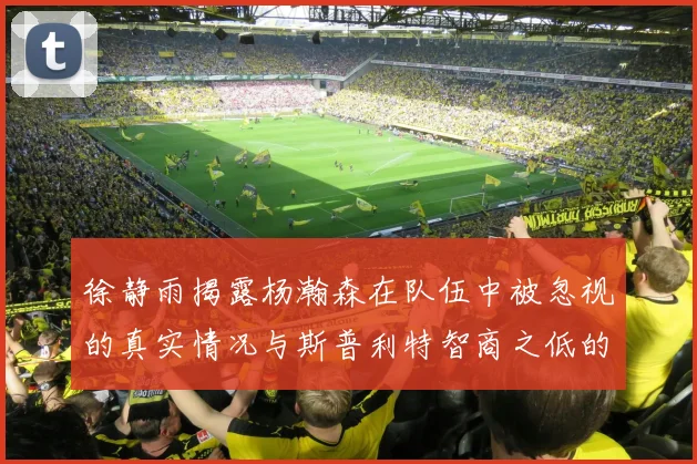 徐静雨揭露杨瀚森在队伍中被忽视的真实情况与斯普利特智商之低的尴尬真相