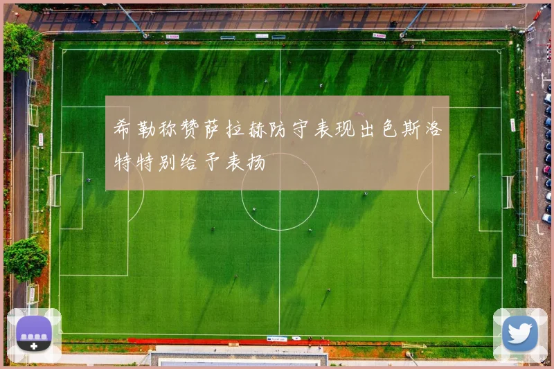 希勒称赞萨拉赫防守表现出色斯洛特特别给予表扬