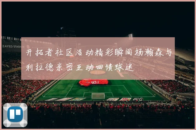 开拓者社区活动精彩瞬间杨瀚森与利拉德亲密互动回馈球迷