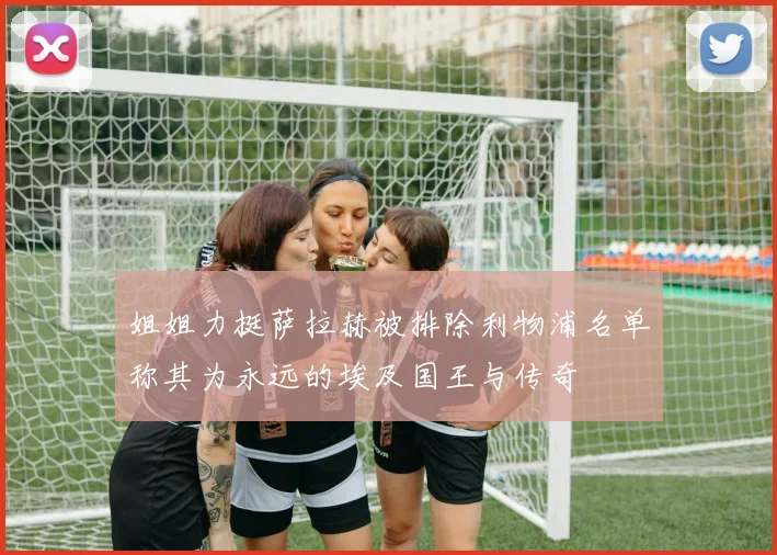 姐姐力挺萨拉赫被排除利物浦名单称其为永远的埃及国王与传奇